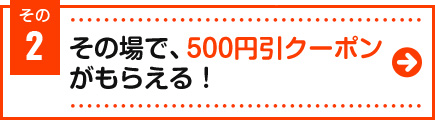 その場で、500円引クーポンがもらえる！