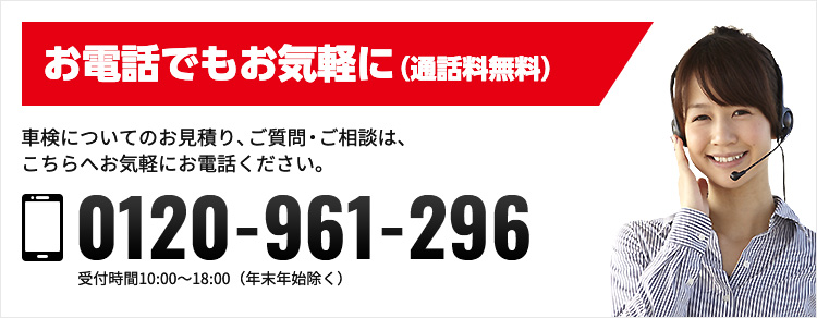 お電話でもお気軽に（通話無料） 車検についてのお見積もり、ご質問・ご相談は、こちらへお気軽にお電話ください。 0120-961-296 受付時間10:00-18:00（年末年始除く）