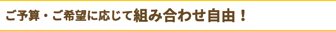 ご予算・ご要望に応じて組み合わせ自由！