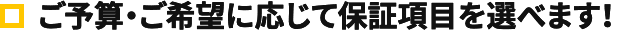 ご予算・ご要望に応じて保証項目を選べます！