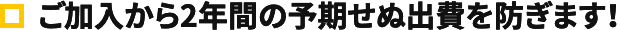 ご加入から2年間の予期せぬ出費を防ぎます！